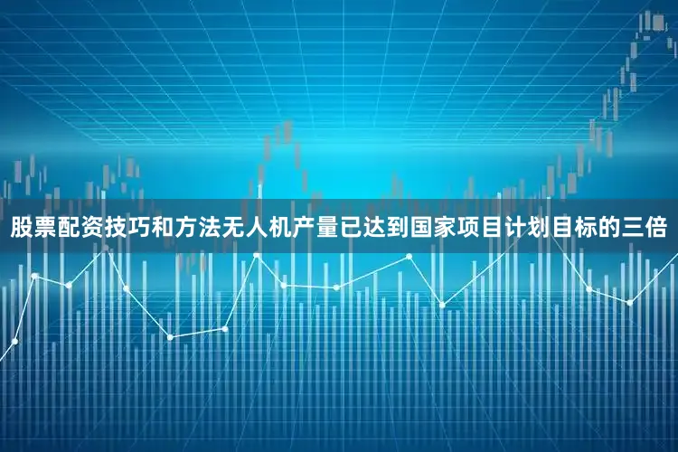 股票配资技巧和方法无人机产量已达到国家项目计划目标的三倍