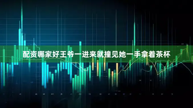 配资哪家好王爷一进来就撞见她一手拿着茶杯