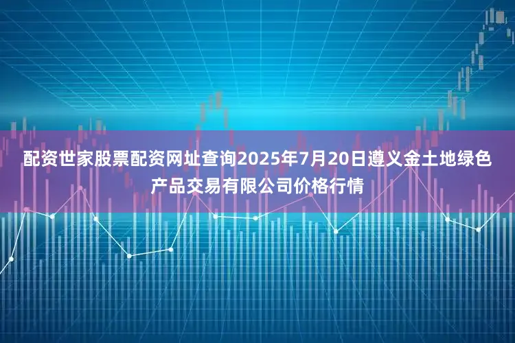 配资世家股票配资网址查询2025年7月20日遵义金土地绿色产品交易有限公司价格行情