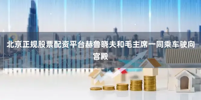 北京正规股票配资平台赫鲁晓夫和毛主席一同乘车驶向宫殿