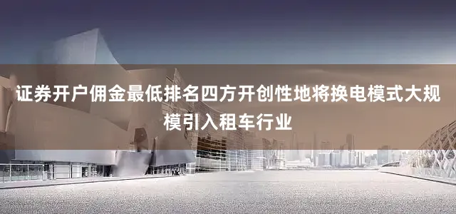 证券开户佣金最低排名四方开创性地将换电模式大规模引入租车行业