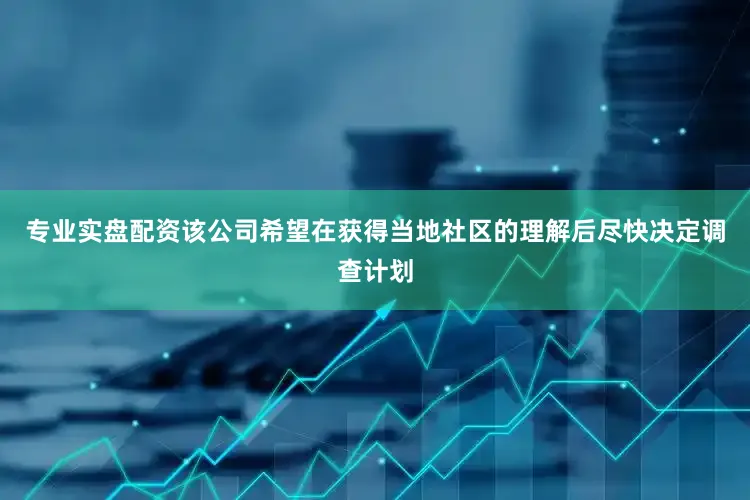 专业实盘配资该公司希望在获得当地社区的理解后尽快决定调查计划