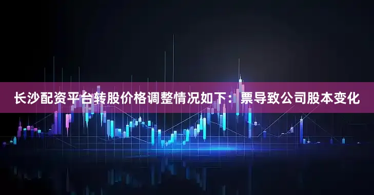 长沙配资平台转股价格调整情况如下：票导致公司股本变化