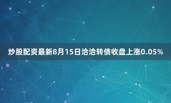 炒股配资最新8月15日洽洽转债收盘上涨0.05%