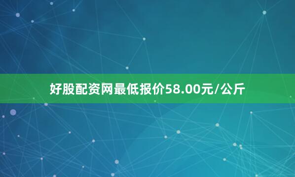 好股配资网最低报价58.00元/公斤